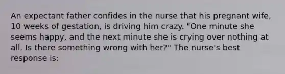 An expectant father confides in the nurse that his pregnant wife, 10 weeks of gestation, is driving him crazy. "One minute she seems happy, and the next minute she is crying over nothing at all. Is there something wrong with her?" The nurse's best response is: