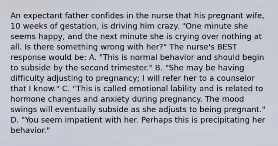 An expectant father confides in the nurse that his pregnant wife, 10 weeks of gestation, is driving him crazy. "One minute she seems happy, and the next minute she is crying over nothing at all. Is there something wrong with her?" The nurse's BEST response would be: A. "This is normal behavior and should begin to subside by the second trimester." B. "She may be having difficulty adjusting to pregnancy; I will refer her to a counselor that I know." C. "This is called emotional lability and is related to hormone changes and anxiety during pregnancy. The mood swings will eventually subside as she adjusts to being pregnant." D. "You seem impatient with her. Perhaps this is precipitating her behavior."