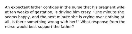 An expectant father confides in the nurse that his pregnant wife, at ten weeks of gestation, is driving him crazy. "One minute she seems happy, and the next minute she is crying over nothing at all. Is there something wrong with her?" What response from the nurse would best support the father?