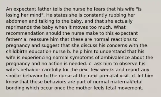 An expectant father tells the nurse he fears that his wife "is losing her mind". He states she is constantly rubbing her abdomen and talking to the baby, and that she actually reprimands the baby when it moves too much. What recommendation should the nurse make to this expectant father? a. reassure him that these are normal reactions to pregnancy and suggest that she discuss his concerns with the childbirth education nurse b. help him to understand that his wife is experiencing normal symptoms of ambivalence about the pregnancy and no action is needed. c. ask him to observe his wife's behavior carefully for the next few weeks and report any similar behavior to the nurse at the next prenatal visit. d. let him know that these behaviors are part of normal maternal/fetal bonding which occur once the mother feels fetal movement.