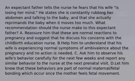 An expectant father tells the nurse he fears that his wife "is losing her mind." He states she is constantly rubbing her abdomen and talking to the baby, and that she actually reprimands the baby when it moves too much. What recommendation should the nurse make to this expectant father? A. Reassure him that these are normal reactions to pregnancy and suggest that he discuss his concerns with the childbirth education nurse. B.Help him to understand that his wife is experiencing normal symptoms of ambivalence about the pregnancy and no action is needed. C. Ask him to observe his wife's behavior carefully for the next few weeks and report any similar behavior to the nurse at the next prenatal visit. D.Let him know that these behaviors are part of normal maternal/fetal bonding which occur once the mother feels fetal movement.