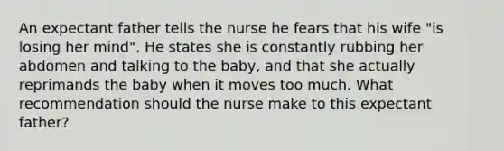 An expectant father tells the nurse he fears that his wife "is losing her mind". He states she is constantly rubbing her abdomen and talking to the baby, and that she actually reprimands the baby when it moves too much. What recommendation should the nurse make to this expectant father?