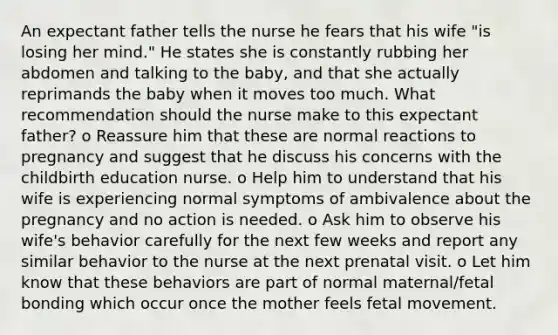 An expectant father tells the nurse he fears that his wife "is losing her mind." He states she is constantly rubbing her abdomen and talking to the baby, and that she actually reprimands the baby when it moves too much. What recommendation should the nurse make to this expectant father? o Reassure him that these are normal reactions to pregnancy and suggest that he discuss his concerns with the childbirth education nurse. o Help him to understand that his wife is experiencing normal symptoms of ambivalence about the pregnancy and no action is needed. o Ask him to observe his wife's behavior carefully for the next few weeks and report any similar behavior to the nurse at the next prenatal visit. o Let him know that these behaviors are part of normal maternal/fetal bonding which occur once the mother feels fetal movement.