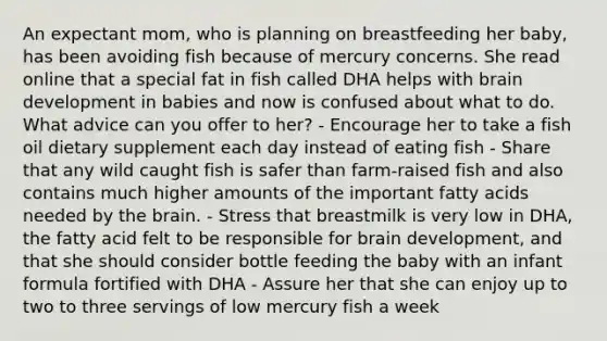 An expectant mom, who is planning on breastfeeding her baby, has been avoiding fish because of mercury concerns. She read online that a special fat in fish called DHA helps with brain development in babies and now is confused about what to do. What advice can you offer to her? - Encourage her to take a fish oil dietary supplement each day instead of eating fish - Share that any wild caught fish is safer than farm-raised fish and also contains much higher amounts of the important fatty acids needed by the brain. - Stress that breastmilk is very low in DHA, the fatty acid felt to be responsible for brain development, and that she should consider bottle feeding the baby with an infant formula fortified with DHA - Assure her that she can enjoy up to two to three servings of low mercury fish a week