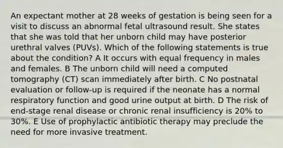 An expectant mother at 28 weeks of gestation is being seen for a visit to discuss an abnormal fetal ultrasound result. She states that she was told that her unborn child may have posterior urethral valves (PUVs). Which of the following statements is true about the condition? A It occurs with equal frequency in males and females. B The unborn child will need a computed tomography (CT) scan immediately after birth. C No postnatal evaluation or follow-up is required if the neonate has a normal respiratory function and good urine output at birth. D The risk of end-stage renal disease or chronic renal insufficiency is 20% to 30%. E Use of prophylactic antibiotic therapy may preclude the need for more invasive treatment.