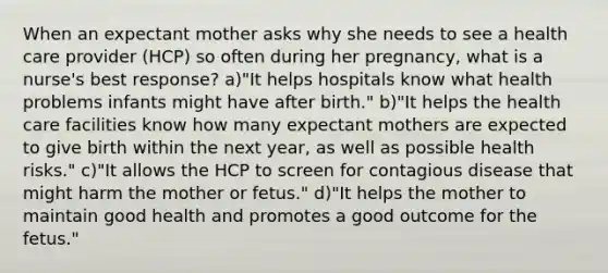 When an expectant mother asks why she needs to see a health care provider (HCP) so often during her pregnancy, what is a nurse's best response? a)"It helps hospitals know what health problems infants might have after birth." b)"It helps the health care facilities know how many expectant mothers are expected to give birth within the next year, as well as possible health risks." c)"It allows the HCP to screen for contagious disease that might harm the mother or fetus." d)"It helps the mother to maintain good health and promotes a good outcome for the fetus."