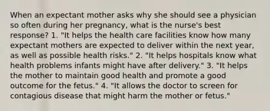 When an expectant mother asks why she should see a physician so often during her pregnancy, what is the nurse's best response? 1. "It helps the health care facilities know how many expectant mothers are expected to deliver within the next year, as well as possible health risks." 2. "It helps hospitals know what health problems infants might have after delivery." 3. "It helps the mother to maintain good health and promote a good outcome for the fetus." 4. "It allows the doctor to screen for contagious disease that might harm the mother or fetus."