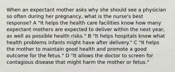 When an expectant mother asks why she should see a physician so often during her pregnancy, what is the nurse's best response? A "It helps the health care facilities know how many expectant mothers are expected to deliver within the next year, as well as possible health risks." B "It helps hospitals know what health problems infants might have after delivery." C "It helps the mother to maintain good health and promote a good outcome for the fetus." D "It allows the doctor to screen for contagious disease that might harm the mother or fetus."