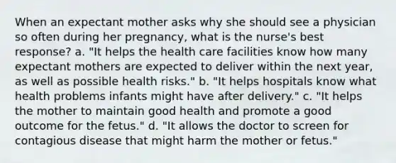 When an expectant mother asks why she should see a physician so often during her pregnancy, what is the nurse's best response? a. "It helps the health care facilities know how many expectant mothers are expected to deliver within the next year, as well as possible health risks." b. "It helps hospitals know what health problems infants might have after delivery." c. "It helps the mother to maintain good health and promote a good outcome for the fetus." d. "It allows the doctor to screen for contagious disease that might harm the mother or fetus."