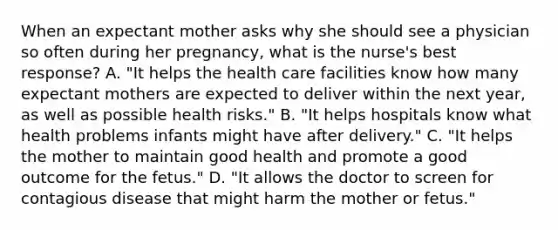 When an expectant mother asks why she should see a physician so often during her pregnancy, what is the nurse's best response? A. "It helps the health care facilities know how many expectant mothers are expected to deliver within the next year, as well as possible health risks." B. "It helps hospitals know what health problems infants might have after delivery." C. "It helps the mother to maintain good health and promote a good outcome for the fetus." D. "It allows the doctor to screen for contagious disease that might harm the mother or fetus."