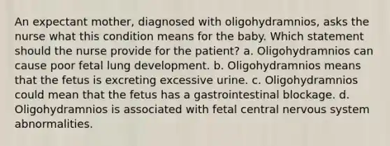 An expectant mother, diagnosed with oligohydramnios, asks the nurse what this condition means for the baby. Which statement should the nurse provide for the patient? a. Oligohydramnios can cause poor fetal lung development. b. Oligohydramnios means that the fetus is excreting excessive urine. c. Oligohydramnios could mean that the fetus has a gastrointestinal blockage. d. Oligohydramnios is associated with fetal central nervous system abnormalities.