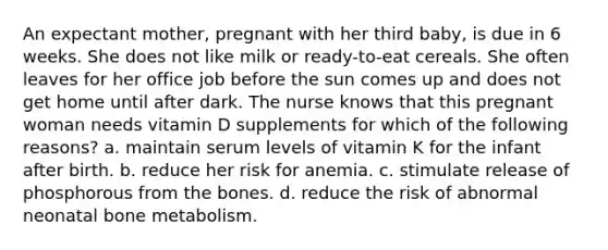 An expectant mother, pregnant with her third baby, is due in 6 weeks. She does not like milk or ready-to-eat cereals. She often leaves for her office job before the sun comes up and does not get home until after dark. The nurse knows that this pregnant woman needs vitamin D supplements for which of the following reasons? a. maintain serum levels of vitamin K for the infant after birth. b. reduce her risk for anemia. c. stimulate release of phosphorous from the bones. d. reduce the risk of abnormal neonatal bone metabolism.