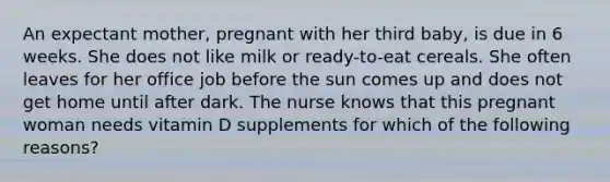 An expectant mother, pregnant with her third baby, is due in 6 weeks. She does not like milk or ready-to-eat cereals. She often leaves for her office job before the sun comes up and does not get home until after dark. The nurse knows that this pregnant woman needs vitamin D supplements for which of the following reasons?