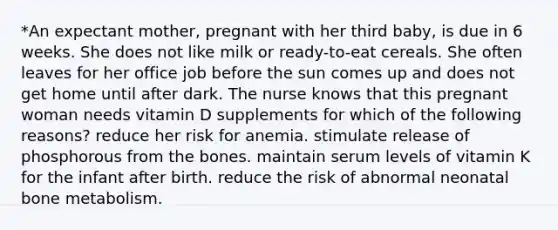 *An expectant mother, pregnant with her third baby, is due in 6 weeks. She does not like milk or ready-to-eat cereals. She often leaves for her office job before the sun comes up and does not get home until after dark. The nurse knows that this pregnant woman needs vitamin D supplements for which of the following reasons? reduce her risk for anemia. stimulate release of phosphorous from the bones. maintain serum levels of vitamin K for the infant after birth. reduce the risk of abnormal neonatal bone metabolism.