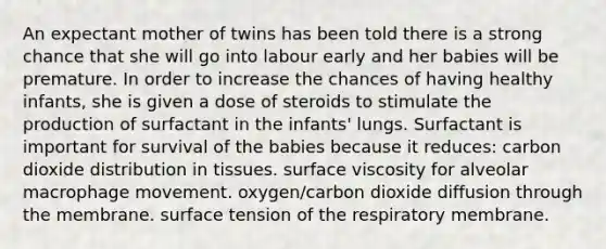 An expectant mother of twins has been told there is a strong chance that she will go into labour early and her babies will be premature. In order to increase the chances of having healthy infants, she is given a dose of steroids to stimulate the production of surfactant in the infants' lungs. Surfactant is important for survival of the babies because it reduces: carbon dioxide distribution in tissues. surface viscosity for alveolar macrophage movement. oxygen/carbon dioxide diffusion through the membrane. surface tension of the respiratory membrane.