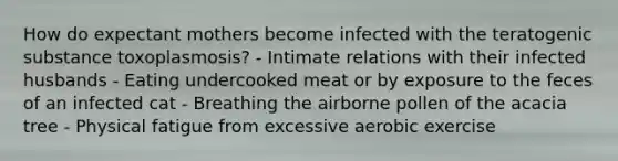 How do expectant mothers become infected with the teratogenic substance toxoplasmosis? - Intimate relations with their infected husbands - Eating undercooked meat or by exposure to the feces of an infected cat - Breathing the airborne pollen of the acacia tree - Physical fatigue from excessive aerobic exercise