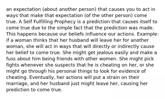 an expectation (about another person) that causes you to act in ways that make that expectation (of the other person) come true. A Self Fulfilling Prophecy is a prediction that causes itself to come true due to the simple fact that the prediction was made. This happens because our beliefs influence our actions. Example: if a woman thinks that her husband will leave her for another woman, she will act in ways that will directly or indirectly cause her belief to come true. She might get jealous easily and make a fuss about him being friends with other women. She might pick fights whenever she suspects that he is cheating on her, or she might go through his personal things to look for evidence of cheating. Eventually, her actions will put a strain on their marriage, and her husband just might leave her, causing her prediction to come true.