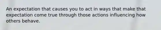 An expectation that causes you to act in ways that make that expectation come true through those actions influencing how others behave.