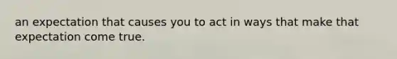 an expectation that causes you to act in ways that make that expectation come true.