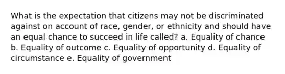 What is the expectation that citizens may not be discriminated against on account of race, gender, or ethnicity and should have an equal chance to succeed in life called? a. Equality of chance b. Equality of outcome c. Equality of opportunity d. Equality of circumstance e. Equality of government