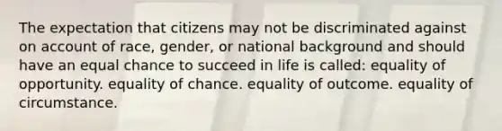 The expectation that citizens may not be discriminated against on account of race, gender, or national background and should have an equal chance to succeed in life is called: equality of opportunity. equality of chance. equality of outcome. equality of circumstance.