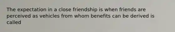 The expectation in a close friendship is when friends are perceived as vehicles from whom benefits can be derived is called