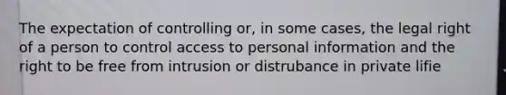 The expectation of controlling or, in some cases, the legal right of a person to control access to personal information and the right to be free from intrusion or distrubance in private lifie