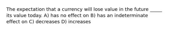 The expectation that a currency will lose value in the future _____ its value today. A) has no effect on B) has an indeterminate effect on C) decreases D) increases