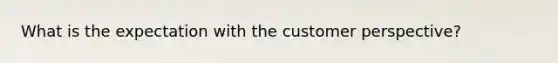 What is the expectation with the customer perspective?