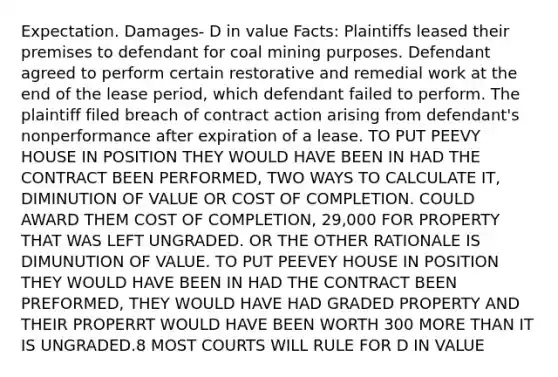 Expectation. Damages- D in value Facts: Plaintiffs leased their premises to defendant for coal mining purposes. Defendant agreed to perform certain restorative and remedial work at the end of the lease period, which defendant failed to perform. The plaintiff filed breach of contract action arising from defendant's nonperformance after expiration of a lease. TO PUT PEEVY HOUSE IN POSITION THEY WOULD HAVE BEEN IN HAD THE CONTRACT BEEN PERFORMED, TWO WAYS TO CALCULATE IT, DIMINUTION OF VALUE OR COST OF COMPLETION. COULD AWARD THEM COST OF COMPLETION, 29,000 FOR PROPERTY THAT WAS LEFT UNGRADED. OR THE OTHER RATIONALE IS DIMUNUTION OF VALUE. TO PUT PEEVEY HOUSE IN POSITION THEY WOULD HAVE BEEN IN HAD THE CONTRACT BEEN PREFORMED, THEY WOULD HAVE HAD GRADED PROPERTY AND THEIR PROPERRT WOULD HAVE BEEN WORTH 300 MORE THAN IT IS UNGRADED.8 MOST COURTS WILL RULE FOR D IN VALUE