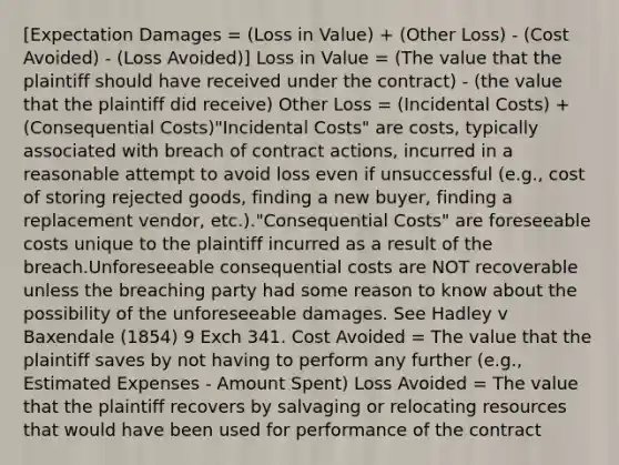 [Expectation Damages = (Loss in Value) + (Other Loss) - (Cost Avoided) - (Loss Avoided)] Loss in Value = (The value that the plaintiff should have received under the contract) - (the value that the plaintiff did receive) Other Loss = (Incidental Costs) + (Consequential Costs)"Incidental Costs" are costs, typically associated with breach of contract actions, incurred in a reasonable attempt to avoid loss even if unsuccessful (e.g., cost of storing rejected goods, finding a new buyer, finding a replacement vendor, etc.)."Consequential Costs" are foreseeable costs unique to the plaintiff incurred as a result of the breach.Unforeseeable consequential costs are NOT recoverable unless the breaching party had some reason to know about the possibility of the unforeseeable damages. See Hadley v Baxendale (1854) 9 Exch 341. Cost Avoided = The value that the plaintiff saves by not having to perform any further (e.g., Estimated Expenses - Amount Spent) Loss Avoided = The value that the plaintiff recovers by salvaging or relocating resources that would have been used for performance of the contract