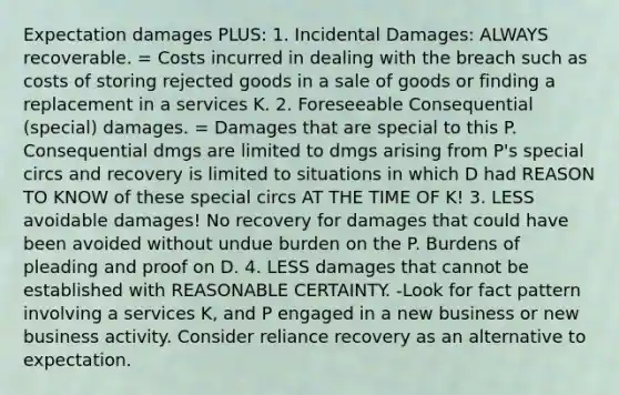 Expectation damages PLUS: 1. Incidental Damages: ALWAYS recoverable. = Costs incurred in dealing with the breach such as costs of storing rejected goods in a sale of goods or finding a replacement in a services K. 2. Foreseeable Consequential (special) damages. = Damages that are special to this P. Consequential dmgs are limited to dmgs arising from P's special circs and recovery is limited to situations in which D had REASON TO KNOW of these special circs AT THE TIME OF K! 3. LESS avoidable damages! No recovery for damages that could have been avoided without undue burden on the P. Burdens of pleading and proof on D. 4. LESS damages that cannot be established with REASONABLE CERTAINTY. -Look for fact pattern involving a services K, and P engaged in a new business or new business activity. Consider reliance recovery as an alternative to expectation.