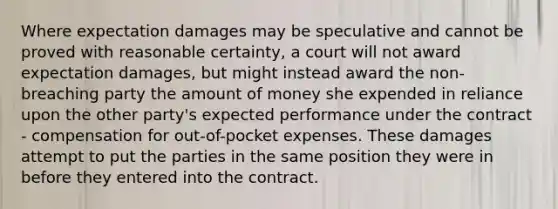 Where expectation damages may be speculative and cannot be proved with reasonable certainty, a court will not award expectation damages, but might instead award the non-breaching party the amount of money she expended in reliance upon the other party's expected performance under the contract - compensation for out-of-pocket expenses. These damages attempt to put the parties in the same position they were in before they entered into the contract.