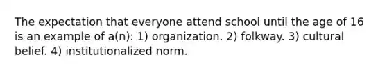 The expectation that everyone attend school until the age of 16 is an example of a(n): 1) organization. 2) folkway. 3) cultural belief. 4) institutionalized norm.