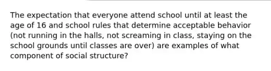 The expectation that everyone attend school until at least the age of 16 and school rules that determine acceptable behavior (not running in the halls, not screaming in class, staying on the school grounds until classes are over) are examples of what component of social structure?