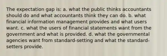 The expectation gap is: a. what the public thinks accountants should do and what accountants think they can do. b. what financial information management provides and what users want. c. what the users of financial statements want from the government and what is provided. d. what the governmental agencies want from standard-setting and what the standard-setters provide.