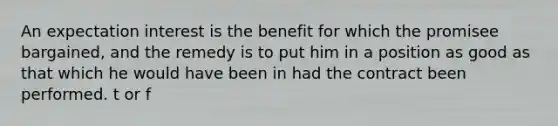 An expectation interest is the benefit for which the promisee bargained, and the remedy is to put him in a position as good as that which he would have been in had the contract been performed. t or f