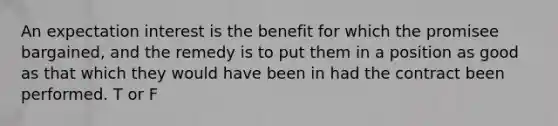 An expectation interest is the benefit for which the promisee bargained, and the remedy is to put them in a position as good as that which they would have been in had the contract been performed. T or F