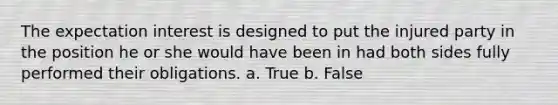 The expectation interest is designed to put the injured party in the position he or she would have been in had both sides fully performed their obligations. a. True b. False