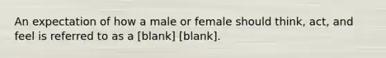 An expectation of how a male or female should think, act, and feel is referred to as a [blank] [blank].