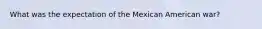 What was the expectation of the Mexican American war?