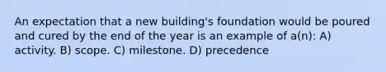 An expectation that a new building's foundation would be poured and cured by the end of the year is an example of a(n): A) activity. B) scope. C) milestone. D) precedence