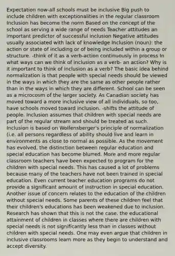 Expectation now-all schools must be inclusive Big push to include children with exceptionalities in the regular classroom Inclusion has become the norm Based on the concept of the school as serving a wide range of needs Teacher attitudes an important predictor of successful inclusion Negative attitudes usually associated with lack of knowledge Inclusion (noun): the action or state of including or of being included within a group or structure. -think of it as a verb-action continuously in process In what ways can we think of inclusion as a verb- an action? Why is it important to think of inclusion as a verb? The basic idea behind normalization is that people with special needs should be viewed in the ways in which they are the same as other people rather than in the ways in which they are different. School can be seen as a microcosm of the larger society. As Canadian society has moved toward a more inclusive view of all individuals, so too, have schools moved toward inclusion. -shifts the attitude of people. Inclusion assumes that children with special needs are part of the regular stream and should be treated as such. Inclusion is based on Wolfensberger's principle of normalization (i.e. all persons regardless of ability should live and learn in environments as close to normal as possible. As the movement has evolved, the distinction between regular education and special education has become blurred. More and more regular classroom teachers have been expected to program for the children with special needs. This has caused a lot of problems because many of the teachers have not been trained in special education. Even current teacher education programs do not provide a significant amount of instruction in special education. Another issue of concern relates to the education of the children without special needs. Some parents of these children feel that their children's educations has been weakened due to inclusion. Research has shown that this is not the case. the educational attainment of children in classes where there are children with special needs is not significantly less than in classes without children with special needs. One may even argue that children in inclusive classrooms learn more as they begin to understand and accept diversity.