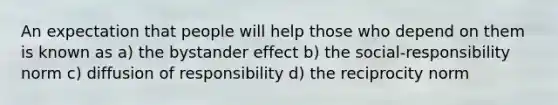 An expectation that people will help those who depend on them is known as a) the bystander effect b) the social-responsibility norm c) diffusion of responsibility d) the reciprocity norm