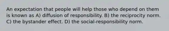 An expectation that people will help those who depend on them is known as A) diffusion of responsibility. B) the reciprocity norm. C) the bystander effect. D) the social-responsibility norm.