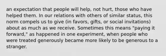 an expectation that people will help, not hurt, those who have helped them. In our relations with others of similar status, this norm compels us to give (in favors, gifts, or social invitations) about as much as we receive. Sometimes this means "paying it forward," as happened in one experiment, when people who were treated generously became more likely to be generous to a stranger.