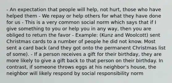 - An expectation that people will help, not hurt, those who have helped them - We repay or help others for what they have done for us - This is a very common social norm which says that if I give something to you or help you in any way, then you are obliged to return the favor - Example: (Kunz and Woolcott) sent Christmas cards to a number of people he did not know. Most sent a card back (and they got onto the permanent Christmas list of some). - If a person receives a gift for their birthday, they are more likely to give a gift back to that person on their birthday. In contrast, if someone throws eggs at his neighbor's house, the neighbor will likely respond by social responsibility norm