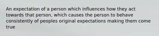 An expectation of a person which influences how they act towards that person, which causes the person to behave consistently of peoples original expectations making them come true