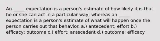 An _____ expectation is a person's estimate of how likely it is that he or she can act in a particular way; whereas an _____ expectation is a person's estimate of what will happen once the person carries out that behavior. a.) antecedent; effort b.) efficacy; outcome c.) effort; antecedent d.) outcome; efficacy