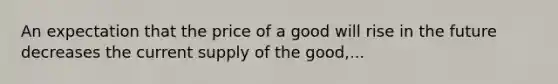 An expectation that the price of a good will rise in the future decreases the current supply of the good,...